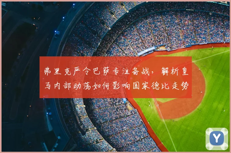 弗里克严令巴萨专注备战，解析皇马内部动荡如何影响国家德比走势