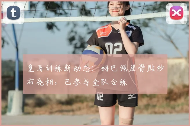 皇马训练新动态:姆巴佩眉骨贴纱布亮相,已参与全队合练